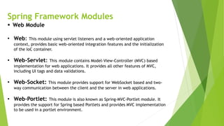 Spring Framework Modules
 Web Module
• Web: This module using servlet listeners and a web-oriented application
context, provides basic web-oriented integration features and the initialization
of the IoC container.
• Web-Servlet: This module contains Model-View-Controller (MVC) based
implementation for web applications. It provides all other features of MVC,
including UI tags and data validations.
• Web-Socket: This module provides support for WebSocket based and two-
way communication between the client and the server in web applications.
• Web-Portlet: This module is also known as Spring-MVC-Portlet module. It
provides the support for Spring based Portlets and provides MVC implementation
to be used in a portlet environment.
 