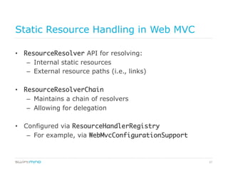 57
Static Resource Handling in Web MVC
•  ResourceResolver API for resolving:
–  Internal static resources
–  External resource paths (i.e., links)
•  ResourceResolverChain
–  Maintains a chain of resolvers
–  Allowing for delegation
•  Configured via ResourceHandlerRegistry	
–  For example, via WebMvcConfigurationSupport	
 