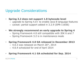 70
Upgrade Considerations
•  Spring 3.2 does not support 1.8 bytecode level
–  upgrade to Spring 4.0+ to enable Java 8 language features
–  caveat: partial support added in 3.2.9 (SPR-11656)
•  We strongly recommend an early upgrade to Spring 4
–  Spring Framework 4.0 still compatible with JDK 6 and 7
–  Spring Framework 3.2 is in maintenance mode
•  Spring Framework 4.0 GA released in December 2013
–  4.0.3 was released on March 26th, 2014
–  4.0.4 scheduled for end of April 2014
•  Spring Framework 4.1 GA scheduled for Sep. 2014
 