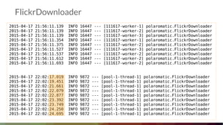 FlickrDownloader
2015-04-17 21:56:11.139 INFO 16447 --- [111617-worker-1] polaromatic.FlickrDownloader
2015-04-17 21:56:11.139 INFO 16447 --- [111617-worker-2] polaromatic.FlickrDownloader
2015-04-17 21:56:11.139 INFO 16447 --- [111617-worker-3] polaromatic.FlickrDownloader
2015-04-17 21:56:11.354 INFO 16447 --- [111617-worker-1] polaromatic.FlickrDownloader
2015-04-17 21:56:11.375 INFO 16447 --- [111617-worker-2] polaromatic.FlickrDownloader
2015-04-17 21:56:11.527 INFO 16447 --- [111617-worker-3] polaromatic.FlickrDownloader
2015-04-17 21:56:11.537 INFO 16447 --- [111617-worker-2] polaromatic.FlickrDownloader
2015-04-17 21:56:11.612 INFO 16447 --- [111617-worker-2] polaromatic.FlickrDownloader
2015-04-17 21:56:11.693 INFO 16447 --- [111617-worker-2] polaromatic.FlickrDownloader
2015-04-17 22:02:17.019 INFO 9872 --- [pool-1-thread-1] polaromatic.FlickrDownloader
2015-04-17 22:02:19.451 INFO 9872 --- [pool-1-thread-1] polaromatic.FlickrDownloader
2015-04-17 22:02:21.661 INFO 9872 --- [pool-1-thread-1] polaromatic.FlickrDownloader
2015-04-17 22:02:22.079 INFO 9872 --- [pool-1-thread-1] polaromatic.FlickrDownloader
2015-04-17 22:02:22.877 INFO 9872 --- [pool-1-thread-1] polaromatic.FlickrDownloader
2015-04-17 22:02:23.392 INFO 9872 --- [pool-1-thread-1] polaromatic.FlickrDownloader
2015-04-17 22:02:23.749 INFO 9872 --- [pool-1-thread-1] polaromatic.FlickrDownloader
2015-04-17 22:02:24.250 INFO 9872 --- [pool-1-thread-1] polaromatic.FlickrDownloader
2015-04-17 22:02:24.695 INFO 9872 --- [pool-1-thread-1] polaromatic.FlickrDownloader
 