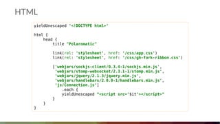 HTML
yieldUnescaped '<!DOCTYPE html>'
html {
head {
title "Polaromatic"
link(rel: 'stylesheet', href: '/css/app.css')
link(rel: 'stylesheet', href: '/css/gh-fork-ribbon.css')
['webjars/sockjs-client/0.3.4-1/sockjs.min.js',
'webjars/stomp-websocket/2.3.1-1/stomp.min.js',
'webjars/jquery/2.1.3/jquery.min.js',
'webjars/handlebars/2.0.0-1/handlebars.min.js',
'js/Connection.js']
.each {
yieldUnescaped "<script src='$it'></script>"
}
}
}
 