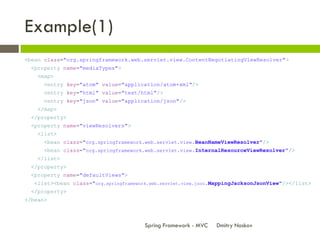 Example(1)
<bean class="org.springframework.web.servlet.view.ContentNegotiatingViewResolver">
 <property name="mediaTypes">
    <map>
      <entry key="atom" value="application/atom+xml"/>
      <entry key="html" value="text/html"/>
      <entry key="json" value="application/json"/>
    </map>
 </property>
 <property name="viewResolvers">
    <list>
      <bean class="org.springframework.web.servlet.view.BeanNameViewResolver"/>
      <bean class="org.springframework.web.servlet.view.InternalResourceViewResolver"/>
    </list>
 </property>
 <property name="defaultViews">
   <list><bean class="org.springframework.web.servlet.view.json.MappingJacksonJsonView"/></list>
 </property>
</bean>



                                        Spring Framework - MVC   Dmitry Noskov
 