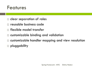 Features
   clear separation of roles
   reusable business code
   flexible model transfer
   customizable binding and validation
   customizable handler mapping and view resolution
   pluggability




                        Spring Framework - MVC   Dmitry Noskov
 
