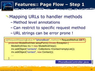 Features:: Page Flow – Step 1 Mapping URLs to handler methods Method level annotations Can restrict to specific request method URL strings can be error prone ! @RequestMapping ( value  =  &quot;/phoneBook&quot; ,  method  = RequestMethod. GET ) protected  ModelAndView setupForm()  throws  Exception { ModelAndView mv =  new  ModelAndView(); mv.addObject( &quot;contacts&quot; , Collections.<Contact>emptyList()); mv.addObject( &quot;contact&quot; ,  new  Contact()); … } PhoneBookController.java 