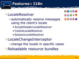 Features:: I18n LocaleResolver  automatically resolve messages  using the client's locale  AcceptHeaderLocaleResolver CookieLocaleResolver SessionLocaleResolver LocaleChangeInterceptor change the locale in specific cases  Reloadable resource bundles 