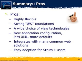 Summary:: Pros Pros: Highly flexible Strong REST foundations  A wide choice of view technologies New annotation configuration,  less XML, more defaults Integrates with many common web solutions Easy adoption for Struts 1 users 