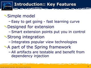 Introduction::  Key Features Simple model Easy to get going - fast learning curve   Designed for extension Smart extension points put you in control Strong integration Integrates popular view technologies A part of the Spring framework All artifacts are testable and benefit from dependency injection 