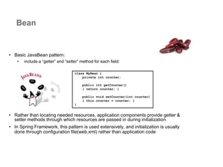 • Basic JavaBean pattern:
• include a “getter” and “setter” method for each field:
• Rather than locating needed resources, application components provide getter &
setter methods through which resources are passed in during initialization
• In Spring Framework, this pattern is used extensively, and initialization is usually
done through configuration file(web.xml) rather than application code
Bean
class MyBean {
private int counter;
public int getCounter()
{ return counter; }
public void setCounter(int counter)
{ this.counter = counter; }
}
 
