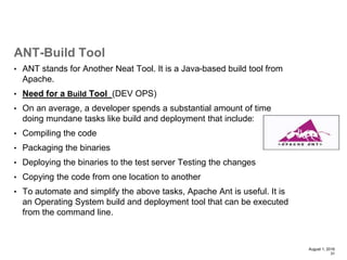 • ANT stands for Another Neat Tool. It is a Java-based build tool from
Apache.
• Need for a Build Tool (DEV OPS)
• On an average, a developer spends a substantial amount of time
doing mundane tasks like build and deployment that include:
• Compiling the code
• Packaging the binaries
• Deploying the binaries to the test server Testing the changes
• Copying the code from one location to another
• To automate and simplify the above tasks, Apache Ant is useful. It is
an Operating System build and deployment tool that can be executed
from the command line.
August 1, 2016
31
ANT-Build Tool
 
