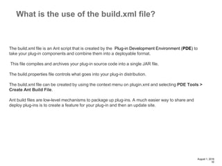 August 1, 2016
32
What is the use of the build.xml file?
The build.xml file is an Ant script that is created by the Plug-in Development Environment (PDE) to
take your plug-in components and combine them into a deployable format.
This file compiles and archives your plug-in source code into a single JAR file.
The build.properties file controls what goes into your plug-in distribution.
The build.xml file can be created by using the context menu on plugin.xml and selecting PDE Tools >
Create Ant Build File.
Ant build files are low-level mechanisms to package up plug-ins. A much easier way to share and
deploy plug-ins is to create a feature for your plug-in and then an update site.
 