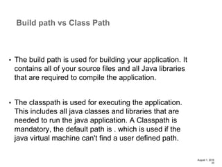 • The build path is used for building your application. It
contains all of your source files and all Java libraries
that are required to compile the application.
• The classpath is used for executing the application.
This includes all java classes and libraries that are
needed to run the java application. A Classpath is
mandatory, the default path is . which is used if the
java virtual machine can't find a user defined path.
August 1, 2016
33
Build path vs Class Path
 