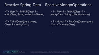 Unless otherwise indicated, these slides are © 2013-2016 Pivotal Software, Inc. and licensed under a
Creative Commons Attribution-NonCommercial license: http://creativecommons.org/licenses/by-nc/3.0/
<T> List<T> findAll(Class<T>
entityClass, String collectionName);
<T> T findOne(Query query,
Class<T> entityClass);
…
<T> Flux<T> findAll(Class<T>
entityClass, String collectionName);
<T> Mono<T> findOne(Query query,
Class<T> entityClass);
…
Reactive Spring Data - ReactiveMongoOperations
 