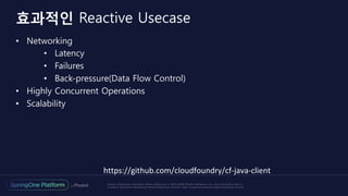 Unless otherwise indicated, these slides are © 2013-2016 Pivotal Software, Inc. and licensed under a
Creative Commons Attribution-NonCommercial license: http://creativecommons.org/licenses/by-nc/3.0/
•  Networking
•  Latency
•  Failures
•  Back-pressure(Data Flow Control)
•  Highly Concurrent Operations
•  Scalability
효과적인 Reactive Usecase
https://github.com/cloudfoundry/cf-java-client	
 