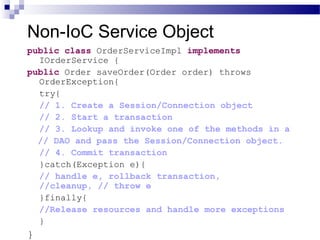 Non-IoC Service Object
public class OrderServiceImpl implements
IOrderService {
public Order saveOrder(Order order) throws
OrderException{
try{
// 1. Create a Session/Connection object
// 2. Start a transaction
// 3. Lookup and invoke one of the methods in a
// DAO and pass the Session/Connection object.
// 4. Commit transaction
}catch(Exception e){
// handle e, rollback transaction,
//cleanup, // throw e
}finally{
//Release resources and handle more exceptions
}

}

 