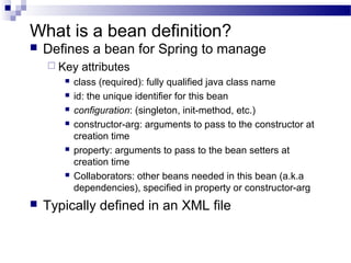What is a bean definition?


Defines a bean for Spring to manage
 Key











attributes

class (required): fully qualified java class name
id: the unique identifier for this bean
configuration: (singleton, init-method, etc.)
constructor-arg: arguments to pass to the constructor at
creation time
property: arguments to pass to the bean setters at
creation time
Collaborators: other beans needed in this bean (a.k.a
dependencies), specified in property or constructor-arg

Typically defined in an XML file

 