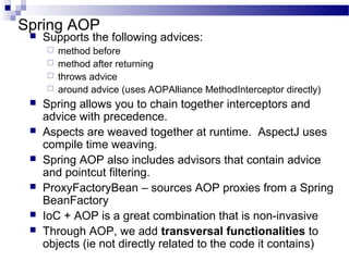 Spring AOP


Supports the following advices:












method before
method after returning
throws advice
around advice (uses AOPAlliance MethodInterceptor directly)

Spring allows you to chain together interceptors and
advice with precedence.
Aspects are weaved together at runtime. AspectJ uses
compile time weaving.
Spring AOP also includes advisors that contain advice
and pointcut filtering.
ProxyFactoryBean – sources AOP proxies from a Spring
BeanFactory
IoC + AOP is a great combination that is non-invasive
Through AOP, we add transversal functionalities to
objects (ie not directly related to the code it contains)

 