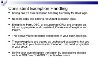 Consistent Exception Handling


Spring has it’s own exception handling hierarchy for DAO logic.



No more copy and pasting redundant exception logic!



Exceptions from JDBC, or a supported ORM, are wrapped up
into an appropriate, and consistent, DataAccessException and
thrown.



This allows you to decouple exceptions in your business logic.



These exceptions are treated as unchecked exceptions that you
can handle in your business tier if needed. No need to try/catch
in your DAO.



Define your own exception translation by subclassing classes
such as SQLErrorCodeSQLExceptionTranslator

 