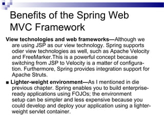 Benefits of the Spring Web
MVC Framework
View technologies and web frameworks—Although we
are using JSP as our view technology. Spring supports
odier view technologies as well, such as Apache Velocity
and FreeMarker.This is a powerful concept because
switching from JSP to Velocity is a matter of configuration. Furthermore, Spring provides integration support for
Apache Struts.
■ Lighter-weight environment—As I mentioned in die
previous chapter. Spring enables you to build enterpriseready applications using FOJOs; the environment
setup can be simpler and less expensive because you
could develop and deploy your application using a lighterweight servlet container.

 