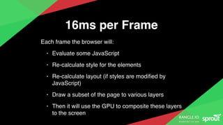 16ms per Frame
Each frame the browser will:
• Evaluate some JavaScript
• Re-calculate style for the elements
• Re-calculate layout (if styles are modiﬁed by
JavaScript)
• Draw a subset of the page to various layers
• Then it will use the GPU to composite these layers
to the screen
 