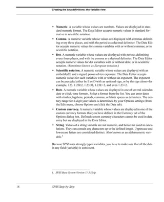 Creating the data definitions: the variable view




     • Numeric. A variable whose values are numbers. Values are displayed in stan-
        dard numeric format. The Data Editor accepts numeric values in standard for-
        mat or in scientific notation.
     • Comma. A numeric variable whose values are displayed with commas delimit-
        ing every three places, and with the period as a decimal delimiter. The Data Edi-
        tor accepts numeric values for comma variables with or without commas; or in
        scientific notation.
     • Dot. A numeric variable whose values are displayed with periods delimiting
        every three places, and with the comma as a decimal delimiter. The Data Editor
        accepts numeric values for dot variables with or without dots; or in scientific
        notation. (Sometimes known as European notation.)
     • Scientific notation. A numeric variable whose values are displayed with an
        embedded E and a signed power-of-ten exponent. The Data Editor accepts
        numeric values for such variables with or without an exponent. The exponent
        can be preceded either by E or D with an optional sign, or by the sign alone--for
        example, 123, 1.23E2, 1.23D2, 1.23E+2, and even 1.23+2.
     • Date. A numeric variable whose values are displayed in one of several calendar-
        date or clock-time formats. Select a format from the list. You can enter dates
        with slashes, hyphens, periods, commas, or blank spaces as delimiters. The cen-
        tury range for 2-digit year values is determined by your Options settings (from
        the Edit menu, choose Options and click the Data tab).
     • Custom currency. A numeric variable whose values are displayed in one of the
        custom currency formats that you have defined in the Currency tab of the
        Options dialog box. Defined custom currency characters cannot be used in data
        entry but are displayed in the Data Editor.
     • String. Values of a string variable are not numeric, and hence not used in calcu-
        lations. They can contain any characters up to the defined length. Uppercase and
        lowercase letters are considered distinct. Also known as an alphanumeric vari-
        able.1

     Because SPSS uses strongly typed variables, you have to make sure that all the data
     in any field (variable) is consistent.




     1. SPSS Base System Version 11.5 Help.




14   SPSS Step-by-Step
 