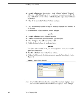 Creating a new data set




     10.   Press tab or Enter three times to move to the “columns” column. “Columns”
           defines the width of the display of the variable, not its actual contents. The dis-
           play width affects how the column will be displayed in output like crosstabs and
           pivot tables.
     11.   Select all the text in the “columns” column and type:

                                                 14
     12.   Leave the remaining columns as they are, with left alignment and “nominal” as
           the measure.
     13.   On the next row, click in the name column and type:

                                               gender
     14.   Press tab or Enter to move to the next column.
     15.   Click the build button to open the Variable Type dialog box.
     16.   Select String and click OK to accept the width.
     17.   Click in the Label column for gender and type:

                                              Gender
           Notice that in the variable labels, you can use upper and lower case as well as
           spaces and punctuation.
     18.   Press tab or Enter to move to the Values column.
     19.   Click the build button in the Values column to open the Value Labels window
           (Figure 6).

           FIGURE 6.   Value labels window




     Note: Variable labels determine how the name of the variable is displayed in out-
           put. Value labels determine how each value is displayed. Thus, setting a




18   SPSS Step-by-Step
 