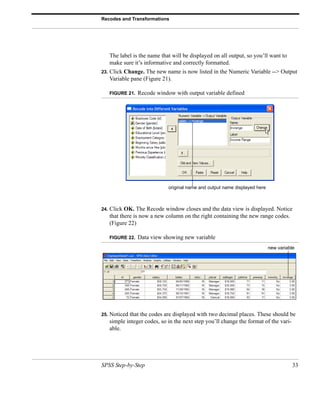 Recodes and Transformations




      The label is the name that will be displayed on all output, so you’ll want to
      make sure it’s informative and correctly formatted.
23.   Click Change. The new name is now listed in the Numeric Variable --> Output
      Variable pane (Figure 21).

      FIGURE 21.   Recode window with output variable defined




                               original name and output name displayed here



24.   Click OK. The Recode window closes and the data view is displayed. Notice
      that there is now a new column on the right containing the new range codes.
      (Figure 22)

      FIGURE 22.   Data view showing new variable
                                                                              new variable




25.   Noticed that the codes are displayed with two decimal places. These should be
      simple integer codes, so in the next step you’ll change the format of the vari-
      able.




SPSS Step-by-Step                                                                        33
 