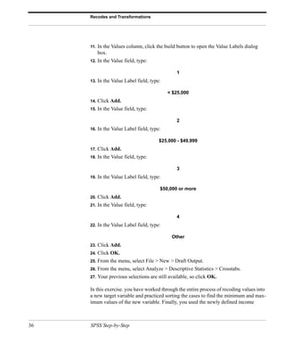 Recodes and Transformations




     11.   In the Values column, click the build button to open the Value Labels dialog
           box.
     12.   In the Value field, type:

                                                 1
     13.   In the Value Label field, type:

                                             < $25,000
     14.   Click Add.
     15.   In the Value field, type:

                                                 2
     16.   In the Value Label field, type:

                                         $25,000 - $49,999
     17.   Click Add.
     18.   In the Value field, type:

                                                 3
     19.   In the Value Label field, type:

                                         $50,000 or more
     20.   Click Add.
     21.   In the Value field, type:

                                                 4
     22.   In the Value Label field, type:

                                               Other
     23.   Click Add.
     24.   Click OK.
     25.   From the menu, select File > New > Draft Output.
     26.   From the menu, select Analyze > Descriptive Statistics > Crosstabs.
     27.   Your previous selections are still available, so click OK.

     In this exercise. you have worked through the entire process of recoding values into
     a new target variable and practiced sorting the cases to find the minimum and max-
     imum values of the new variable. Finally, you used the newly defined income



36   SPSS Step-by-Step
 