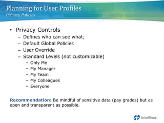 Privacy ControlsDefines who can see what; Default Global PoliciesUser Override Standard Levels (not customizable)Only MeMy ManagerMy TeamMy ColleaguesEveryoneRecommendation: Be mindful of sensitive data (pay grades) but as open and transparent as possible.Planning for User ProfilesPrivacy Policies