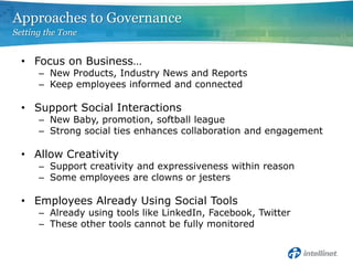 Focus on Business…New Products, Industry News and ReportsKeep employees informed and connectedSupport Social InteractionsNew Baby, promotion, softball leagueStrong social ties enhances collaboration and engagementAllow CreativitySupport creativity and expressiveness within reasonSome employees are clowns or jestersEmployees Already Using Social ToolsAlready using tools like LinkedIn, Facebook, TwitterThese other tools cannot be fully monitoredApproaches to GovernanceSetting the Tone