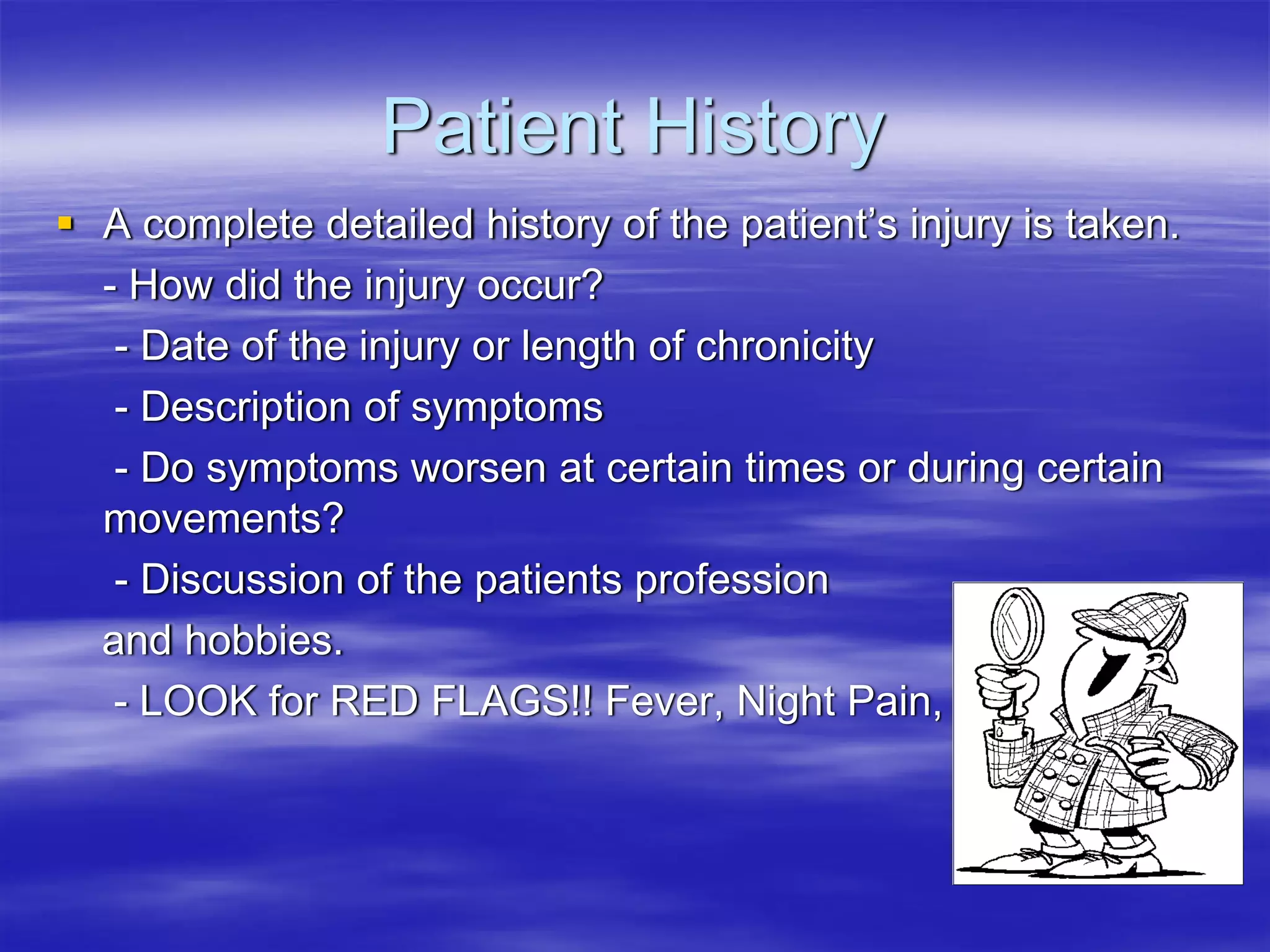 Patient History
A complete detailed history of the patient’s injury is taken.
- How did the injury occur?
 - Date of the injury or length of chronicity
 - Description of symptoms
 - Do symptoms worsen at certain times or during certain
movements?
 - Discussion of the patients profession
and hobbies.
 - LOOK for RED FLAGS!! Fever, Night Pain, etc
 