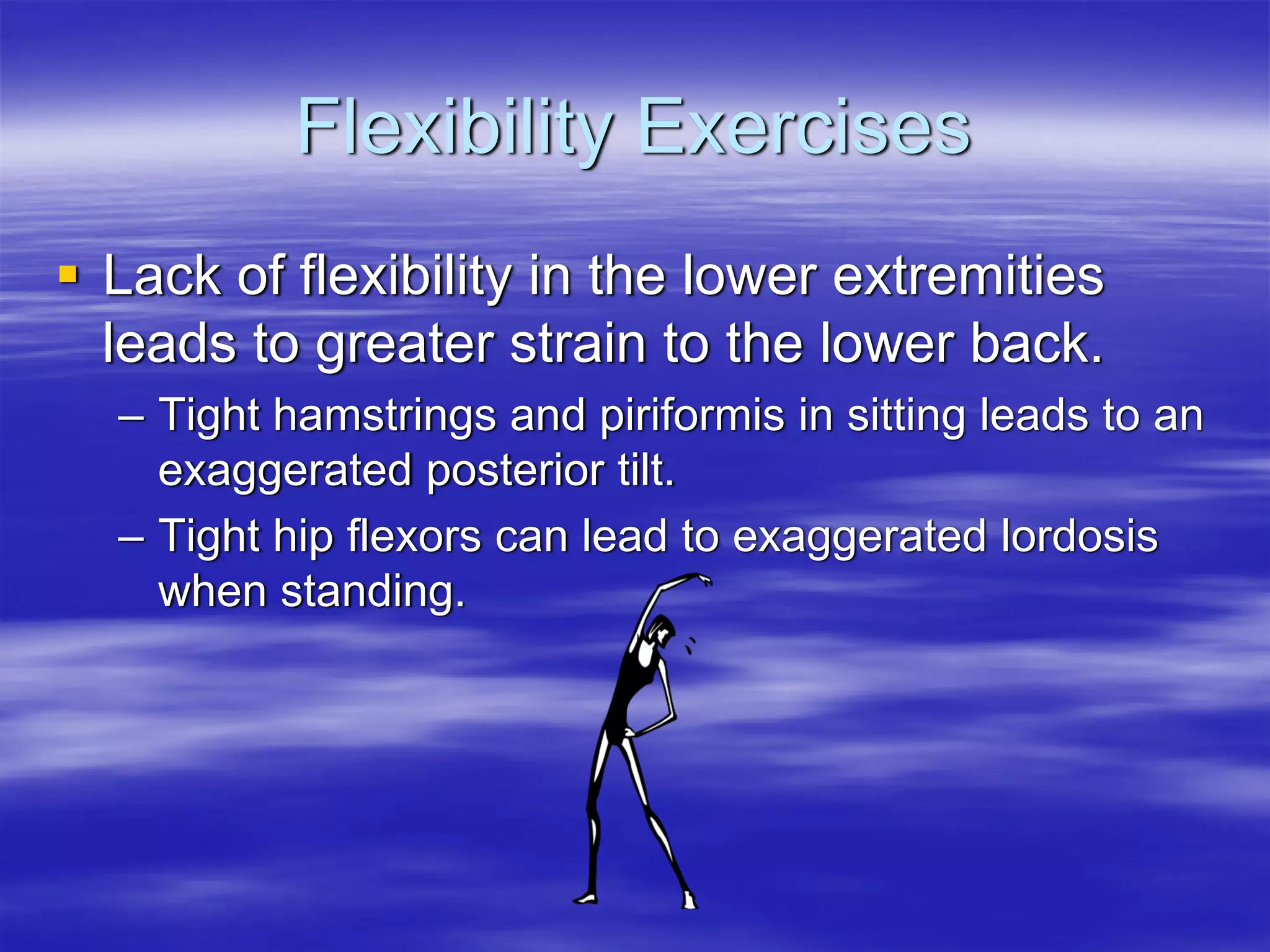 Flexibility Exercises
Lack of flexibility in the lower extremities
leads to greater strain to the lower back.
– Tight hamstrings and piriformis in sitting leads to an
  exaggerated posterior tilt.
– Tight hip flexors can lead to exaggerated lordosis
  when standing.
 