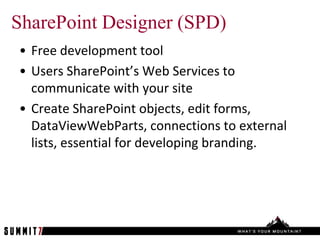 SharePoint Designer (SPD)
• Free development tool
• Users SharePoint’s Web Services to
  communicate with your site
• Create SharePoint objects, edit forms,
  DataViewWebParts, connections to external
  lists, essential for developing branding.
 