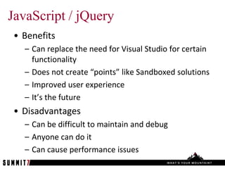 JavaScript / jQuery
 • Benefits
   – Can replace the need for Visual Studio for certain
     functionality
   – Does not create “points” like Sandboxed solutions
   – Improved user experience
   – It’s the future
 • Disadvantages
   – Can be difficult to maintain and debug
   – Anyone can do it
   – Can cause performance issues
 