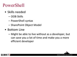 PowerShell
• Skills needed
  – OOB Skills
  – PowerShell syntax
  – SharePoint Object Model
• Bottom Line
  – Might be able to live without as a developer, but
    can save you a lot of time and make you a more
    efficient developer
 