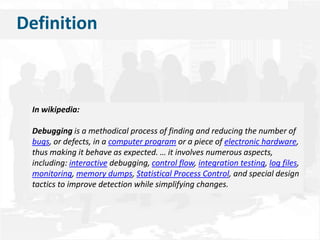    DefinitionIn wikipedia:Debuggingis a methodical process of finding and reducing the number of bugs, or defects, in a computer program or a piece of electronic hardware, thus making it behave as expected. … it involves numerous aspects, including: interactive debugging, control flow, integration testing, log files, monitoring, memory dumps, Statistical Process Control, and special design tactics to improve detection while simplifying changes.