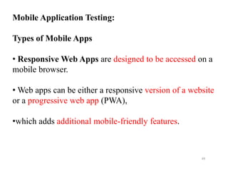 Mobile Application Testing:
Types of Mobile Apps
• Responsive Web Apps are designed to be accessed on a
mobile browser.
• Web apps can be either a responsive version of a website
• Web apps can be either a responsive version of a website
or a progressive web app (PWA),
•which adds additional mobile-friendly features.
49
 