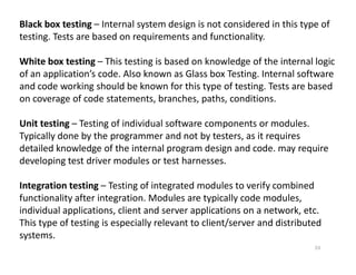 Black box testing – Internal system design is not considered in this type of
testing. Tests are based on requirements and functionality.
White box testing – This testing is based on knowledge of the internal logic
of an application’s code. Also known as Glass box Testing. Internal software
and code working should be known for this type of testing. Tests are based
on coverage of code statements, branches, paths, conditions.
Unit testing – Testing of individual software components or modules.
Typically done by the programmer and not by testers, as it requires
Typically done by the programmer and not by testers, as it requires
detailed knowledge of the internal program design and code. may require
developing test driver modules or test harnesses.
Integration testing – Testing of integrated modules to verify combined
functionality after integration. Modules are typically code modules,
individual applications, client and server applications on a network, etc.
This type of testing is especially relevant to client/server and distributed
systems.
53
 