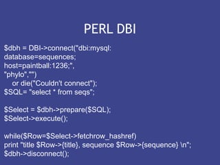 PERL DBI
$dbh = DBI->connect("dbi:mysql:
database=sequences;
host=paintball:1236;",
"phylo","")
or die("Couldn't connect");
$SQL= "select * from seqs";
$Select = $dbh->prepare($SQL);
$Select->execute();
while($Row=$Select->fetchrow_hashref)
print "title $Row->{title}, sequence $Row->{sequence} n";
$dbh->disconnect();
 