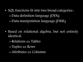 • SQL functions fit into two broad categories :
–Data definition language (DDL)
–Data manipulation language (DML)
• Based on relational algebra, but not entirely
identical.
–Relations  Tables
–Tuples  Rows
–Attributes  Columns
 