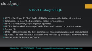 A Brief History of SQL
1970 – Dr. Edgar F. "Ted" Codd of IBM is known as the father of relational
databases. He described a relational model for databases.
1974 – Structured Query Language appeared.
1978 – IBM worked to develop Codd's ideas and released a product named
System/R.
1986 – IBM developed the first prototype of relational database and standardized
by ANSI. The first relational database was released by Relational Software which
later came to be known as Oracle.
Mobile No. +91-7767904499 | E-mail :- support@classboat.com | www.classboat.com
 