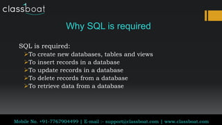 Why SQL is required
SQL is required:
To create new databases, tables and views
To insert records in a database
To update records in a database
To delete records from a database
To retrieve data from a database
Classboat.com
Mobile No. +91-7767904499 | E-mail :- support@classboat.com | www.classboat.com
 