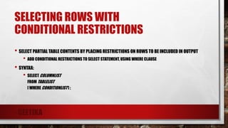SELECTING ROWS WITH
CONDITIONAL RESTRICTIONS
• SELECT PARTIAL TABLE CONTENTS BY PLACING RESTRICTIONS ON ROWS TO BE INCLUDED IN OUTPUT
• ADD CONDITIONAL RESTRICTIONS TO SELECT STATEMENT, USING WHERE CLAUSE
• SYNTAX:
• SELECT COLUMNLIST
FROM TABLELIST
[ WHERE CONDITIONLIST ] ;
- GEETIKA
 