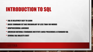 INTRODUCTION TO SQL
• SQL IS RELATIVELY EASY TO LEARN
• BASIC COMMAND SET HAS VOCABULARY OF LESS THAN 100 WORDS
• NONPROCEDURAL LANGUAGE
• AMERICAN NATIONAL STANDARDS INSTITUTE (ANSI) PRESCRIBES A STANDARD SQL
• SEVERAL SQL DIALECTS EXIST
- GEETIKA
 