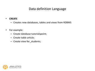 Data definition Language
• CREATE
– Creates new databases, tables and views from RDBMS
• For example:
– Create database tutorialspoint;
– Create table article;
– Create view for_students;
 