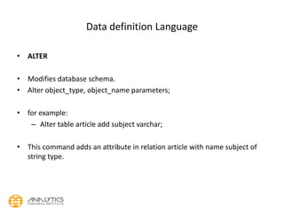 Data definition Language
• ALTER
• Modifies database schema.
• Alter object_type, object_name parameters;
• for example:
– Alter table article add subject varchar;
• This command adds an attribute in relation article with name subject of
string type.
 