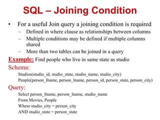 SQL – Joining Condition
• For a useful Join query a joining condition is required
– Defined in where clause as relationships between columns
– Multiple conditions may be defined if multiple columns
shared
– More than two tables can be joined in a query
Example: Find people who live in same state as studio
Schema:
Studios(studio_id, studio_state, studio_name, studio_city)
People(person_fname, person_lname, person_id, person_state, person_city)
Query:
Select person_fname, person_lname, studio_name
From Movies, People
Where studio_city = person_city
AND studio_state = person_state
 