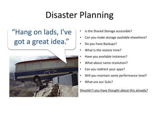 Disaster Planning
“Hang on lads, I've   •   Is the Shared Storage accessible?
                      •   Can you make storage available elsewhere?
 got a great idea.”   •   Do you have Backups?
                      •   What is the restore time?
                      •   Have you available instances?
                      •   What about name resolution?
                      •   Can you redirect your apps?
                      •   Will you maintain same performance level?
                      •   What are our SLAs?

                      Shouldn’t you have thought about this already?
 