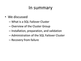 In summary
• We discussed
  – What is a SQL Failover Cluster
  – Overview of the Cluster Group
  – Installation, preparation, and validation
  – Administration of the SQL Failover Cluster
  – Recovery from failure
 