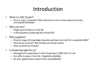 Introduction
• What is a SQL Cluster?
    – One or more “clustered” SQL Instances on one or more physical servers
      running MS Windows
• Why use one?
    – Single point of failure is the OS
    – Is Virtualization protecting the Virtual OS?
• Who supports?
    – Diverse range of knowledge required, perhaps too much for a specialist DBA?
    – How do we monitor? Not all tools are cluster aware
    – Who controls the Cluster?
• Is Clustering right for us?
    – Management expectation is that Clustering is 100% HA. It is not
    – Are skills in place, if not HA = Hopefully Available
    – Do your applications recover from unavailability?
 