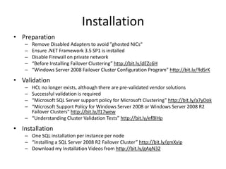 Installation
• Preparation
    –   Remove Disabled Adapters to avoid "ghosted NICs“
    –   Ensure .NET Framework 3.5 SP1 is installed
    –   Disable Firewall on private network
    –   “Before Installing Failover Clustering” http://bit.ly/dEZc6H
    –   “Windows Server 2008 Failover Cluster Configuration Program” http://bit.ly/fldSrK

• Validation
    – HCL no longer exists, although there are pre-validated vendor solutions
    – Successful validation is required
    – “Microsoft SQL Server support policy for Microsoft Clustering” http://bit.ly/a7yDok
    – “Microsoft Support Policy for Windows Server 2008 or Windows Server 2008 R2
      Failover Clusters” http://bit.ly/f17wew
    – “Understanding Cluster Validation Tests” http://bit.ly/efBIHp

• Installation
    – One SQL installation per instance per node
    – “Installing a SQL Server 2008 R2 Failover Cluster” http://bit.ly/gmXyip
    – Download my Installation Videos from http://bit.ly/gAqN32
 